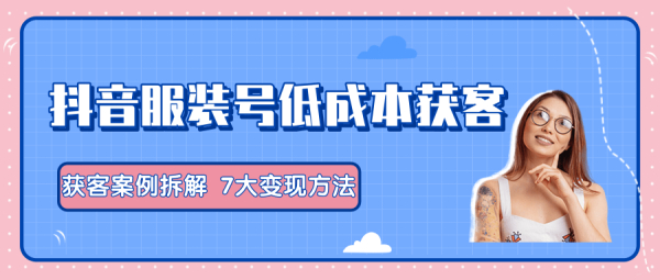抖音服装号+获客的案例拆解,13种低成本获客方式,7大变现方法,直接上干货