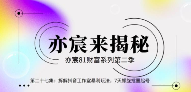 亦宸财富81系列第2季第27集:拆解抖音工作室玩法,7天螺旋批量玩法【视频课程】