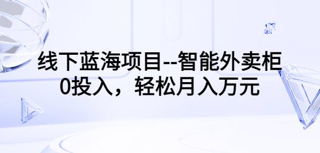线下蓝海项目–智能外卖柜,0投入,轻松月入10000+【视频课程】