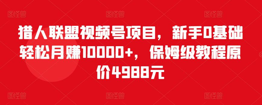 猎人联盟视频号项目,新手0基础轻松月赚10000+,保姆级教程原价4988元