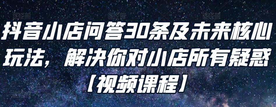 抖音小店问答30条及未来核心玩法,解决你对小店所有疑惑【视频课程】