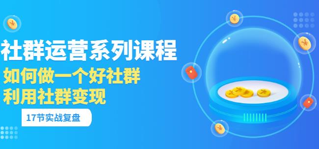 「社群运营系列课程」如何做一个好社群,利用社群变现(17节实战复盘)