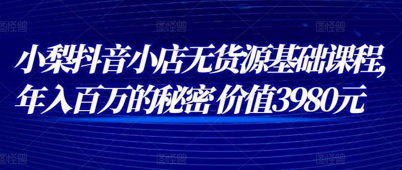小梨抖音小店无货源基础课程,年入百万的秘密价值3980元