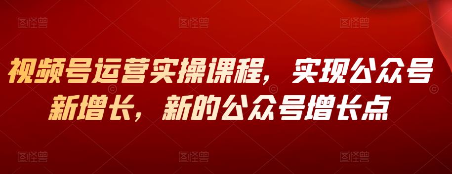 视频号运营实操课程,实现公众号新增长,新的公众号增长点