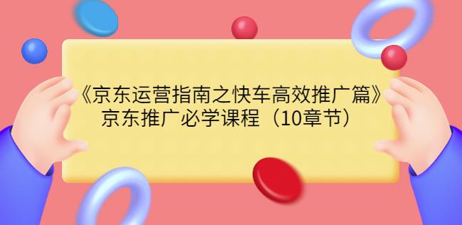京东运营指南之快车高效推广篇,京东推广必学课程(10章节)