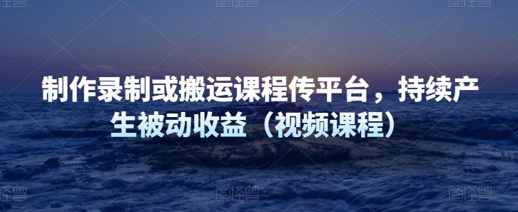 制作录制或搬运课程传平台,持续产生被动收益(视频课程)