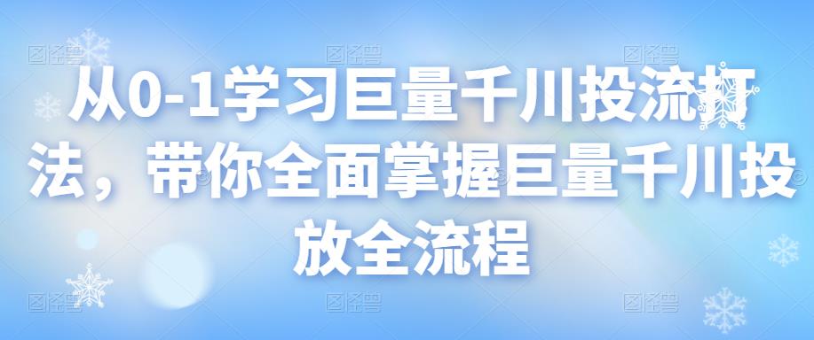 图片[1]-从0-1学习巨量千川投流打法，带你全面掌握巨量千川投放全流程-云上仙人说钱