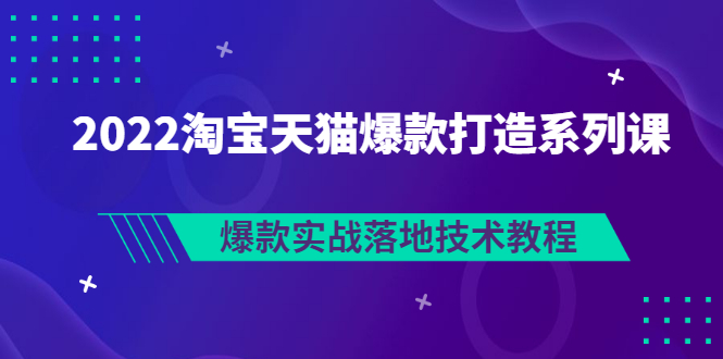 2022淘宝天猫打造爆款系列课，爆款落地实战教程（价值1980元）