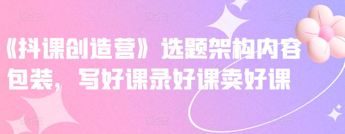 《抖音网课创造营》选题架构内容包装，写好课录好课卖好课