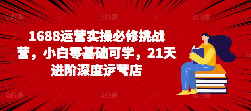 1688运营实操必修挑战营,小白零基础可学,21天进阶深度运营店