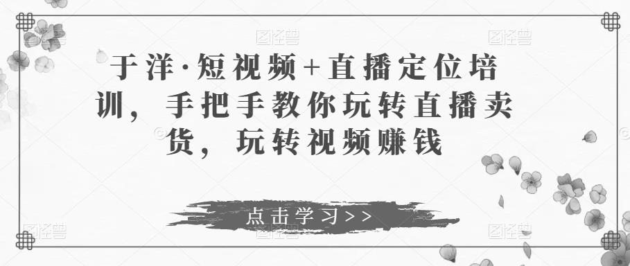 于洋·短视频+直播定位培训,手把手教你玩转直播卖货,玩转视频赚钱