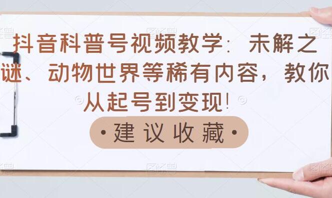 抖音科普号赚钱教学：未解之谜、动物世界等稀有内容从起号到变现课程