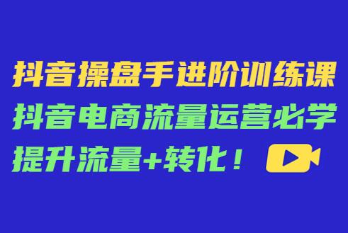 抖音操盘手进阶训练课：抖音电商流量运营必学提升流量+转化