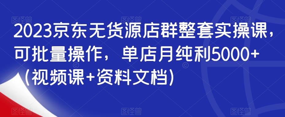 2023京东无货源店群整套实操课,可批量操作,单店月纯利5000 (视频课 资料文档)