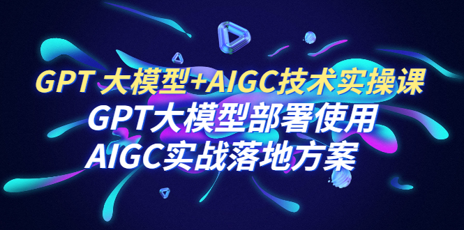 图片[1]-GPT 大模型+AIGC技术实操课：GPT 大模型部署使用 AIGC实战落地方案-云上仙人资源网