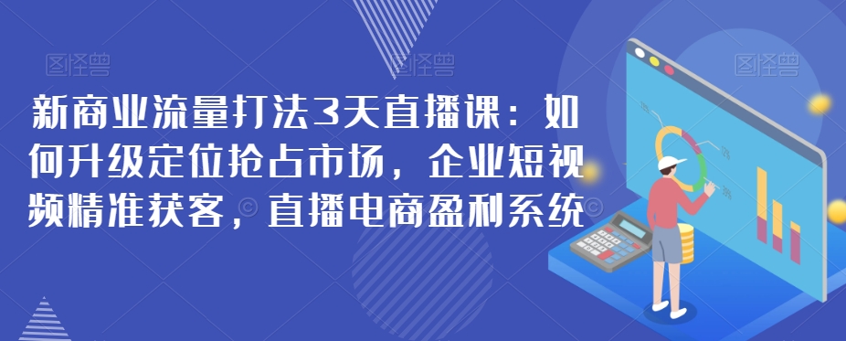 新商业流量打法3天直播课:如何升级定位抢占市场,企业短视频精准获客,直播电商盈利系统