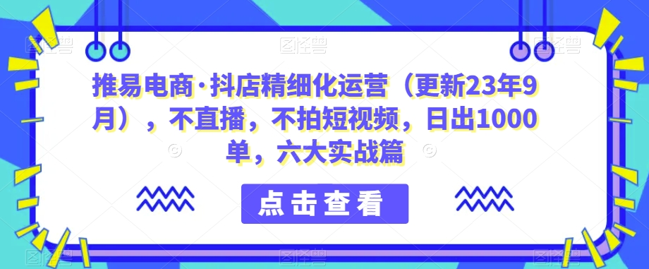 推易电商·抖店精细化运营(更新23年9月),不直播,不拍短视频,日出1000单,六大实战篇