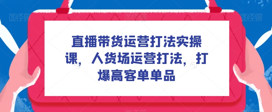直播带货运营打法实操课,人货场运营打法,打爆高客单单品