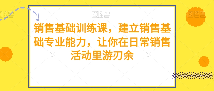 销售基础训练课,建立销售基础专业能力,让你在日常销售活动里游刃余