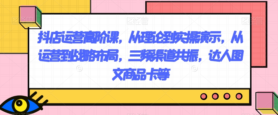 抖店运营高阶课,从理论到实操演示,从运营到战略布局,三频渠道共振,达人图文商品卡等