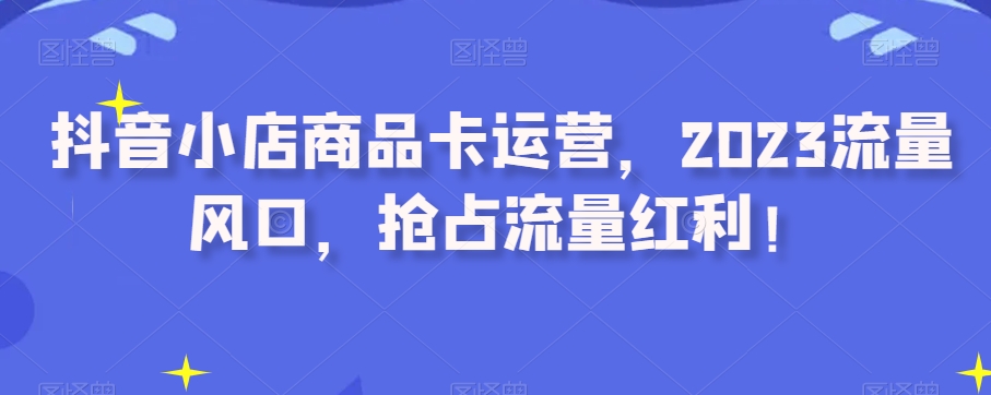 抖音小店商品卡运营,2023流量风口,抢占流量红利!