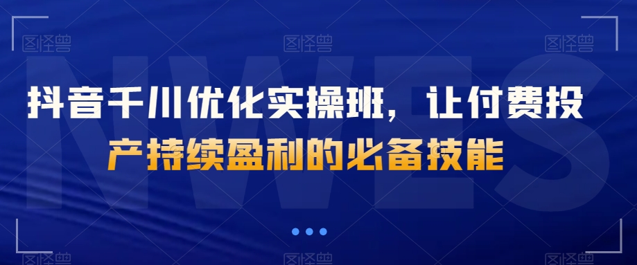 抖音千川优化实操班,让付费投产持续盈利的必备技能