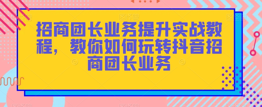 招商团长业务提升实战教程,教你如何玩转抖音招商团长业务