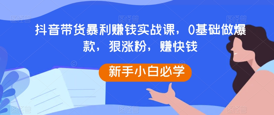 抖音带货暴利赚钱实战课,0基础做爆款,狠涨粉,赚快钱