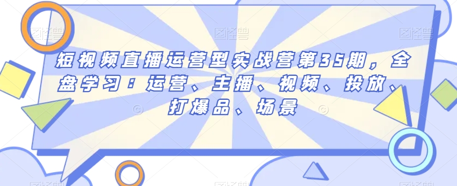 短视频直播运营型实战营第35期,全盘学习:运营、主播、视频、投放、打爆品、场景