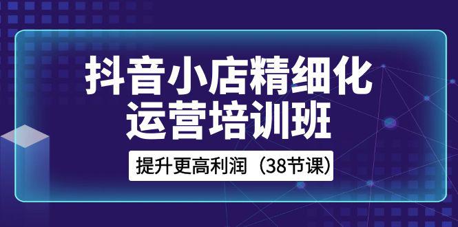 图片[1]-抖音小店运营培训班，精细化提升利润之路（38节课）-云上仙人资源网
