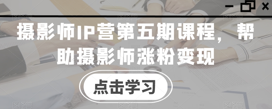 摄影师IP营第五期课程,帮助摄影师涨粉变现