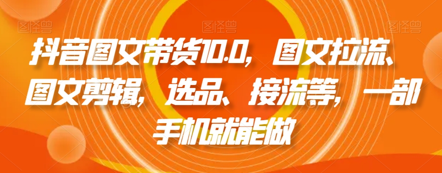 抖音图文带货精品课：图文拉流、图文剪辑，选品、接流等，一个手机就能做