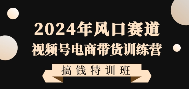 2024年风口赛道视频号电商带货训练营搞钱特训班,带领大家快速入局自媒体电商带货