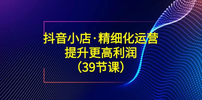 图片[1]-抖音小店精细化运营课：提升·更高利润（39节课）-云上仙人资源网