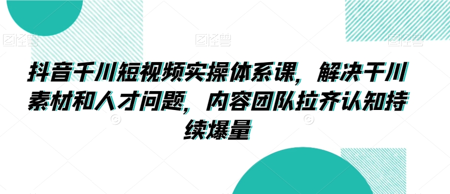 抖音千川短视频实操体系课,解决干川素材和人才问题,内容团队拉齐认知持续爆量