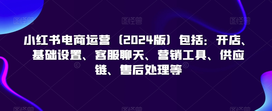 小红书电商运营(2024版)包括:开店、基础设置、客服聊天、营销工具、供应链、售后处理等