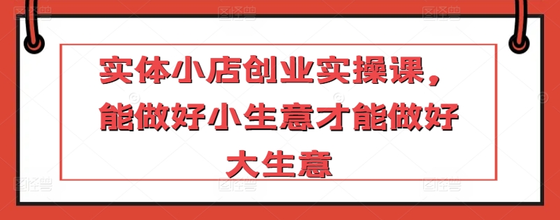 实体小店创业实操课,能做好小生意才能做好大生意