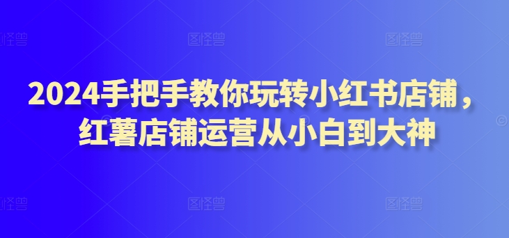 2024手把手教你玩转小红书店铺,红薯店铺运营从小白到大神