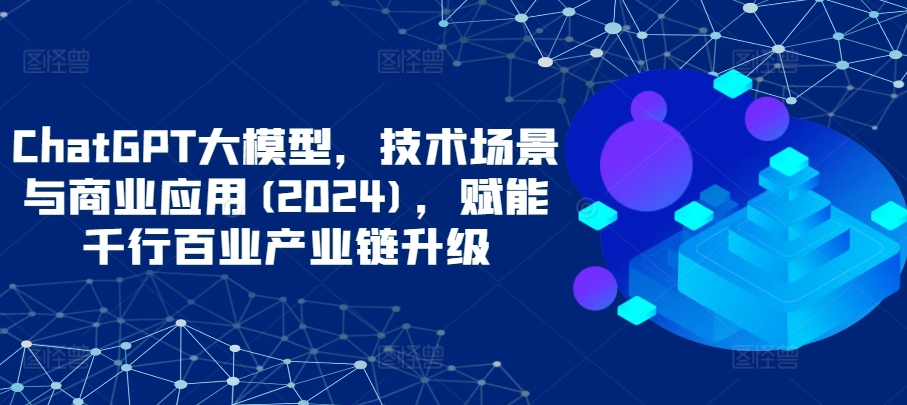 ChatGPT大模型,技术场景与商业应用(2024),赋能千行百业产业链升级
