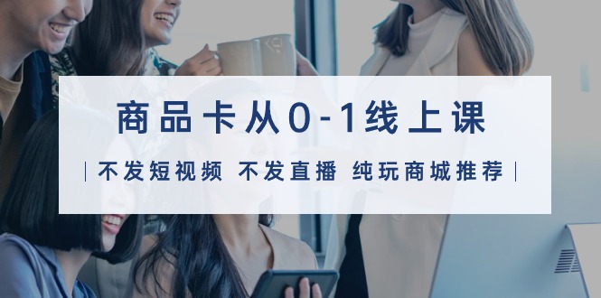 图片[1]-商品卡从0-1线上课（不发短视频 不发直播 纯玩商城推荐）32节课-云上仙人资源网