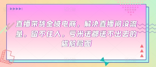 图片[1]-全域电商直播带货课程，解决直播间没流量，留不住人，亏米送都送不出去的尴尬局面-云上仙人资源网