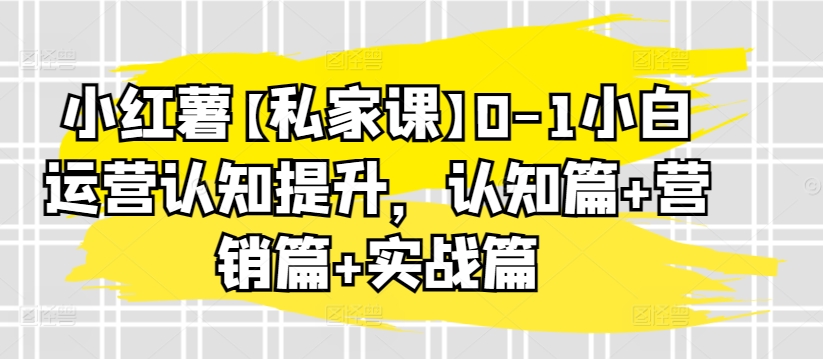 小红薯【私家课】0-1小白运营认知提升,认知篇+营销篇+实战篇