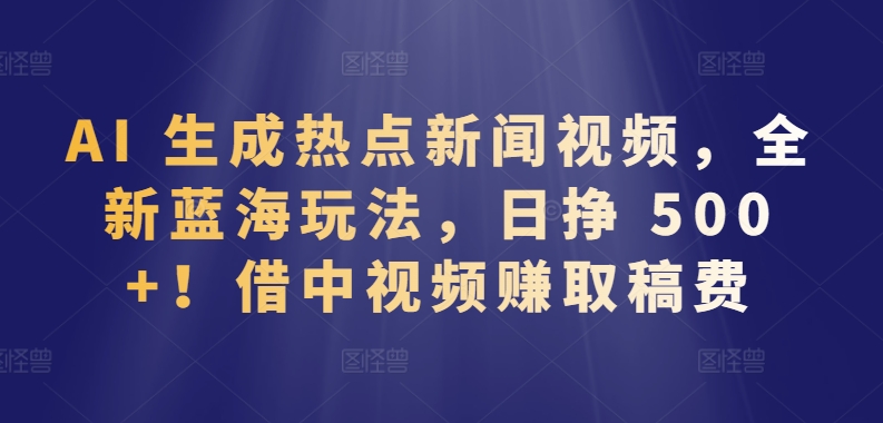 AI 生成热点新闻视频，全新蓝海玩法，日挣 500 !借中视频赚取稿费【揭秘】