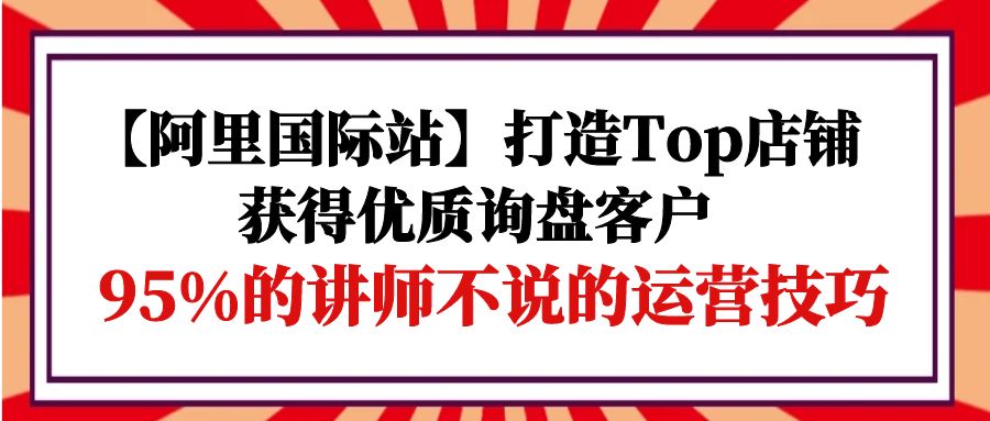 图片[1]-阿里国际站打造Top店铺-获得优质询盘客户，95%的讲师不说的运营技巧-云上仙人资源网