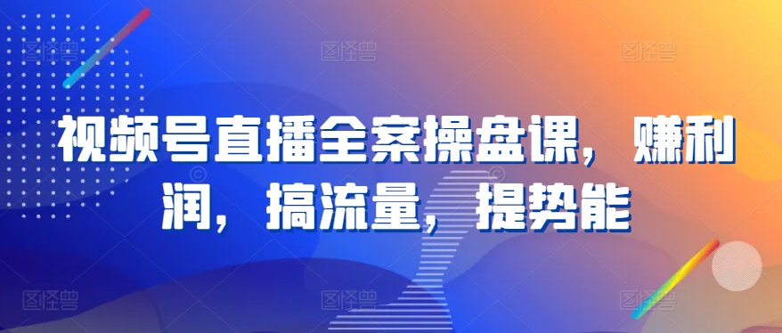 视频号直播全案操盘课,赚利润,搞流量,提势能