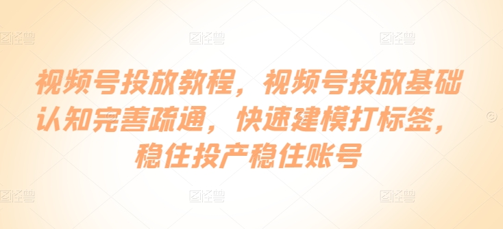视频号投放教程,视频号投放基础认知完善疏通,快速建模打标签,稳住投产稳住账号