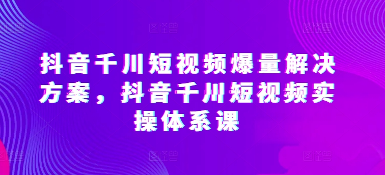抖音千川短视频爆量解决方案,抖音千川短视频实操体系课