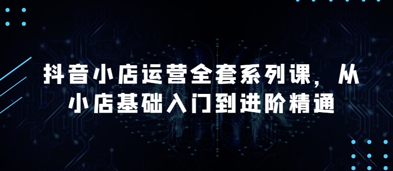 抖音小店运营全套系列课,全新升级,从小店基础入门到进阶精通,系统掌握月销百万小店的核心秘密