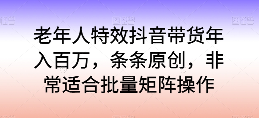 老年人特效抖音带货年入百万,条条原创,非常适合批量矩阵操作【揭秘】