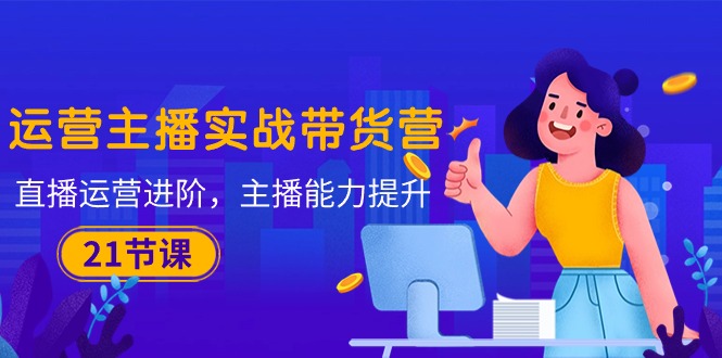 图片[1]-运营主播·实战带货营：直播运营 进阶，主播 能力提升（21节课）-云上仙人资源网